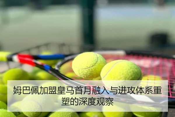 姆巴佩加盟皇马首月融入与进攻体系重塑的深度观察