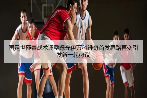 国足世预赛战术调整曝光伊万科维奇首发思路再变引发新一轮热议